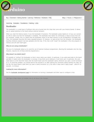 Arduino
Buy | Download | Getting Started | Learning | Reference | Hardware | FAQ Blog » | Forum » | Playground »
Learning Examples | Foundations | Hacking | Links
Bootloader
The bootloader is a small piece of software that we've burned onto the chips that come with your Arduino boards. It allows
you to upload sketches to the board without external hardware.
When you reset the Arduino board, it runs the bootloader (if present). The bootloader pulses digital pin 13 (you can connect
an LED to make sure that the bootloader is installed). The bootloader then listens for commands or data to arrive from the
the computer. Usually, this is a sketch that the bootloader writes to the flash memory on the ATmega168 or ATmega8 chip.
Then, the bootloader launches the newly-uploaded program. If, however, no data arrives from the computer, the bootloader
launches whatever program was last uploaded onto the chip. If the chip is still "virgin" the bootloader is the only program in
memory and will start itself again.
Why are we using a bootloader?
The use of a bootloader allows us to avoid the use of external hardware programmers. (Burning the bootloader onto the chip,
however, requires one of these external programmers.)
Why doesn't my sketch start?
It's possible to "confuse" the bootloader so that it never starts your sketch. In particular, if you send serial data to the board
just after it resets (when the bootloader is running), it may think you're talking to it and never quit. In particular, the auto-
reset feature on the Diecimila means that the board resets (and the bootloader starts) whenever you open a serial connection
to it. To avoid this problem, you should wait for two seconds or so after opening the connection before sending any data. On
the NG, the board doesn't reset when you open a serial connection to it, but when it does reset it takes longer - about 8-10
seconds - to timeout.
Looking for more information?
See the bootloader development page for information on burning a bootloader and other ways to configure a chip.
Edit Page | Page History | Printable View | All Recent Site Changes
Ashifur Rahaman
C
lick
to
B
U
Y
N
O
W
!
PD F-XChange Edit
or
www
.
tracker-software.com
C
lick
to
B
U
Y
N
O
W
!
PD
F-XChange Edit
or
www
.
tracker-software
.com
search
 