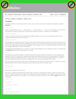 Arduino
Buy | Download | Getting Started | Learning | Reference | Hardware | FAQ Blog » | Forum » | Playground »
Learning Examples | Foundations | Hacking | Links
Variables
A variable is a place to store a piece of data. It has a name, a value, and a type. For example, this statement (called a
declaration):
int pin = 13;
creates a variable whose name is pin, whose value is 13, and whose type is int. Later on in the program, you can refer to
this variable by its name, at which point its value will be looked up and used. For example, in this statement:
pinMode(pin, OUTPUT);
it is the value of pin (13) that will be passed to the pinMode() function. In this case, you don't actually need to use a
variable, this statement would work just as well:
pinMode(13, OUTPUT);
The advantage of a variable in this case is that you only need to specify the actual number of the pin once, but you can use
it lots of times. So if you later decide to change from pin 13 to pin 12, you only need to change one spot in the code. Also,
you can use a descriptive name to make the significance of the variable clear (e.g. a program controlling an RGB LED might
have variables called redPin, greenPin, and bluePin).
A variable has other advantages over a value like a number. Most importantly, you can change the value of a variable using
an assignment (indicated by an equals sign). For example:
pin = 12;
will change the value of the variable to 12. Notice that we don't specify the type of the variable: it's not changed by the
assignment. That is, the name of the variable is permanently associated with a type; only its value changes. [1] Note that
you have to declare a variable before you can assign a value to it. If you include the preceding statement in a program
without the first statement above, you'll get a message like: "error: pin was not declared in this scope".
When you assign one variable to another, you're making a copy of its value and storing that copy in the location in memory
associated with the other variable. Changing one has no effect on the other. For example, after:
int pin = 13;
int pin2 = pin;
pin = 12;
only pin has the value 12; pin2 is still 13.
Now what, you might be wondering, did the word "scope" in that error message above mean? It refers to the part of your
program in which the variable can be used. This is determined by where you declare it. For example, if you want to be able
to use a variable anywhere in your program, you can declare at the top of your code. This is called a global variable; here's
an example:
int pin = 13;
void setup()
{
pinMode(pin, OUTPUT);
}
void loop()
{
digitalWrite(pin, HIGH);
}
Ashifur Rahaman
C
lick
to
B
U
Y
N
O
W
!
PD F-XChange Edit
or
www
.
tracker-software.com
C
lick
to
B
U
Y
N
O
W
!
PD
F-XChange Edit
or
www
.
tracker-software
.com
search
 