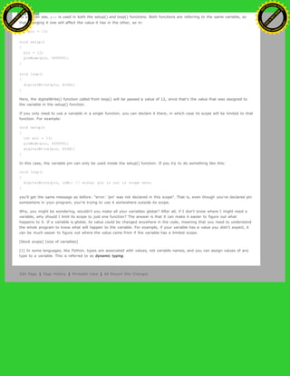 As you can see, pin is used in both the setup() and loop() functions. Both functions are referring to the same variable, so
that changing it one will affect the value it has in the other, as in:
int pin = 13;
void setup()
{
pin = 12;
pinMode(pin, OUTPUT);
}
void loop()
{
digitalWrite(pin, HIGH);
}
Here, the digitalWrite() function called from loop() will be passed a value of 12, since that's the value that was assigned to
the variable in the setup() function.
If you only need to use a variable in a single function, you can declare it there, in which case its scope will be limited to that
function. For example:
void setup()
{
int pin = 13;
pinMode(pin, OUTPUT);
digitalWrite(pin, HIGH);
}
In this case, the variable pin can only be used inside the setup() function. If you try to do something like this:
void loop()
{
digitalWrite(pin, LOW); // wrong: pin is not in scope here.
}
you'll get the same message as before: "error: 'pin' was not declared in this scope". That is, even though you've declared pin
somewhere in your program, you're trying to use it somewhere outside its scope.
Why, you might be wondering, wouldn't you make all your variables global? After all, if I don't know where I might need a
variable, why should I limit its scope to just one function? The answer is that it can make it easier to figure out what
happens to it. If a variable is global, its value could be changed anywhere in the code, meaning that you need to understand
the whole program to know what will happen to the variable. For example, if your variable has a value you didn't expect, it
can be much easier to figure out where the value came from if the variable has a limited scope.
[block scope] [size of variables]
[1] In some languages, like Python, types are associated with values, not variable names, and you can assign values of any
type to a variable. This is referred to as dynamic typing.
Edit Page | Page History | Printable View | All Recent Site Changes
Ashifur Rahaman
C
lick
to
B
U
Y
N
O
W
!
PD F-XChange Edit
or
www
.
tracker-software.com
C
lick
to
B
U
Y
N
O
W
!
PD
F-XChange Edit
or
www
.
tracker-software
.com
 
