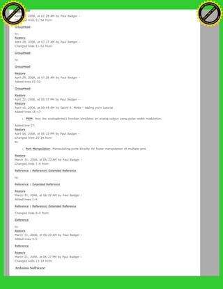 Restore
April 29, 2008, at 07:28 AM by Paul Badger -
Changed lines 51-52 from:
GroupHead
to:
Restore
April 29, 2008, at 07:27 AM by Paul Badger -
Changed lines 51-52 from:
GroupHead
to:
GroupHead
Restore
April 29, 2008, at 07:26 AM by Paul Badger -
Added lines 51-52:
GroupHead
Restore
April 22, 2008, at 05:57 PM by Paul Badger -
Restore
April 10, 2008, at 09:44 AM by David A. Mellis - adding pwm tutorial
Added lines 16-17:
PWM: How the analogWrite() function simulates an analog output using pulse-width modulation.
Added line 27:
Restore
April 06, 2008, at 05:33 PM by Paul Badger -
Changed lines 25-26 from:
to:
Port Manipulation: Manipulating ports directly for faster manipulation of multiple pins
Restore
March 31, 2008, at 06:23 AM by Paul Badger -
Changed lines 1-4 from:
Reference | Reference| Extended Reference
to:
Reference | Extended Reference
Restore
March 31, 2008, at 06:22 AM by Paul Badger -
Added lines 1-4:
Reference | Reference| Extended Reference
Changed lines 8-9 from:
Reference
to:
Restore
March 31, 2008, at 06:20 AM by Paul Badger -
Added lines 3-5:
Reference
Restore
March 21, 2008, at 06:27 PM by Paul Badger -
Changed lines 13-14 from:
Arduino Software
Ashifur Rahaman
C
lick
to
B
U
Y
N
O
W
!
PD F-XChange Edit
or
www
.
tracker-software.com
C
lick
to
B
U
Y
N
O
W
!
PD
F-XChange Edit
or
www
.
tracker-software
.com
 