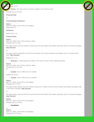 Added lines 11-12:
Memory: The various types of memory available on the Arduino board.
Changed lines 15-16 from:
Programming
to:
Programming Techniques
Restore
March 09, 2008, at 10:47 PM by Paul Badger -
Added lines 5-6:
Hardware
Added lines 15-16:
Programming
Restore
March 09, 2008, at 07:19 PM by David A. Mellis -
Changed lines 3-4 from:
This page contains chip-level reference material and low-level hardare and software techniques used in the Arduino language.
Page Discussion
to:
This page contains explanations of some of the elements of the Arduino hardware and software and the concepts behind
them. Page Discussion
Added lines 11-12:
Bootloader: A small program pre-loaded on the Arduino board to allow uploading sketches.
Restore
March 09, 2008, at 07:16 PM by David A. Mellis -
Changed lines 11-12 from:
to:
Variables: How to define and use variables.
Deleted lines 25-26:
Variables: How to define and use variables.
Restore
March 07, 2008, at 09:46 PM by Paul Badger -
Changed lines 3-4 from:
This page contains general chip-level reference material as it relates to basic low-level hardare and software techniques used
in the Arduino language. Page Discussion
to:
This page contains chip-level reference material and low-level hardare and software techniques used in the Arduino language.
Page Discussion
Restore
March 07, 2008, at 09:25 PM by Paul Badger -
Changed lines 11-12 from:
Foundations
to:
Restore
March 07, 2008, at 09:24 PM by Paul Badger -
Changed lines 3-37 from:
Ashifur Rahaman
C
lick
to
B
U
Y
N
O
W
!
PD F-XChange Edit
or
www
.
tracker-software.com
C
lick
to
B
U
Y
N
O
W
!
PD
F-XChange Edit
or
www
.
tracker-software
.com
 