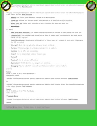 This page contains general chip-level reference material as it relates to basic low-level hardare and software techniques used
in the Arduino language. Page Discussion
to:
This page contains general chip-level reference material as it relates to basic low-level hardare and software techniques used
in the Arduino language. Page Discussion
Memory: The various types of memory available on the Arduino board.
Digital Pins: How the pins work and what it means for them to be configured as inputs or outputs.
Analog Input Pins: Details about the analog-to-digital conversion and other uses of the pins.
Foundations
(:if false:)
PWM (Pulse-Width Modulation): The method used by analogWrite() to simulate an analog output with digital pins.
Communication?: An overview of the various ways in which an Arduino board can communicate with other devices
(serial, I2C, SPI, Midi, etc.)
Serial Communication?: How to send serial data from an Arduino board to a computer or other device (including via
the USB connection).
Interrupts?: Code that interrupts other code under certain conditions.
Numbers?: The various types of numbers available and how to use them.
Variables: How to define and use variables.
Arrays?: How to store multiple values of the same type.
Pointers?:
Functions?: How to write and call functions.
Optimization?: What to do when your program runs too slowly.
Debugging?: Figuring out what's wrong with your hardware or software and how to fix it.
(:ifend:)
Restore
March 07, 2008, at 09:21 PM by Paul Badger -
Changed line 3 from:
This page contains general chip-level reference material as it relates to basic low-level techniques. Page Discussion
to:
This page contains general chip-level reference material as it relates to basic low-level hardare and software techniques used
in the Arduino language. Page Discussion
Restore
March 07, 2008, at 09:12 PM by Paul Badger -
Added lines 1-3:
Foundations
This page contains general chip-level reference material as it relates to basic low-level techniques. Page Discussion
Restore
Edit Page | Page History | Printable View | All Recent Site Changes
Ashifur Rahaman
C
lick
to
B
U
Y
N
O
W
!
PD F-XChange Edit
or
www
.
tracker-software.com
C
lick
to
B
U
Y
N
O
W
!
PD
F-XChange Edit
or
www
.
tracker-software
.com
 
