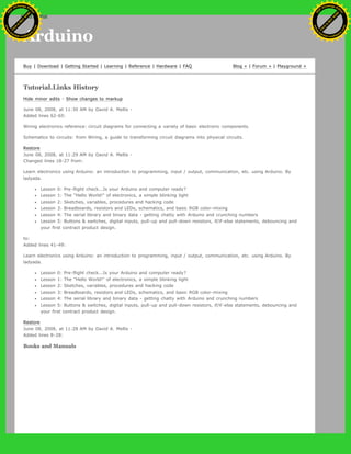 Arduino
Buy | Download | Getting Started | Learning | Reference | Hardware | FAQ Blog » | Forum » | Playground »
Tutorial.Links History
Hide minor edits - Show changes to markup
June 08, 2008, at 11:30 AM by David A. Mellis -
Added lines 62-65:
Wiring electronics reference: circuit diagrams for connecting a variety of basic electronic components.
Schematics to circuits: from Wiring, a guide to transforming circuit diagrams into physical circuits.
Restore
June 08, 2008, at 11:29 AM by David A. Mellis -
Changed lines 18-27 from:
Learn electronics using Arduino: an introduction to programming, input / output, communication, etc. using Arduino. By
ladyada.
Lesson 0: Pre-flight check...Is your Arduino and computer ready?
Lesson 1: The "Hello World!" of electronics, a simple blinking light
Lesson 2: Sketches, variables, procedures and hacking code
Lesson 3: Breadboards, resistors and LEDs, schematics, and basic RGB color-mixing
Lesson 4: The serial library and binary data - getting chatty with Arduino and crunching numbers
Lesson 5: Buttons & switches, digital inputs, pull-up and pull-down resistors, if/if-else statements, debouncing and
your first contract product design.
to:
Added lines 41-49:
Learn electronics using Arduino: an introduction to programming, input / output, communication, etc. using Arduino. By
ladyada.
Lesson 0: Pre-flight check...Is your Arduino and computer ready?
Lesson 1: The "Hello World!" of electronics, a simple blinking light
Lesson 2: Sketches, variables, procedures and hacking code
Lesson 3: Breadboards, resistors and LEDs, schematics, and basic RGB color-mixing
Lesson 4: The serial library and binary data - getting chatty with Arduino and crunching numbers
Lesson 5: Buttons & switches, digital inputs, pull-up and pull-down resistors, if/if-else statements, debouncing and
your first contract product design.
Restore
June 08, 2008, at 11:28 AM by David A. Mellis -
Added lines 8-28:
Books and Manuals
Ashifur Rahaman
C
lick
to
B
U
Y
N
O
W
!
PD F-XChange Edit
or
www
.
tracker-software.com
C
lick
to
B
U
Y
N
O
W
!
PD
F-XChange Edit
or
www
.
tracker-software
.com
search
 