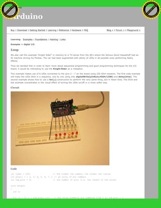Arduino
Buy | Download | Getting Started | Learning | Reference | Hardware | FAQ Blog » | Forum » | Playground »
Learning Examples | Foundations | Hacking | Links
Examples > Digital I/O
Loop
We also call this example "Knight Rider" in memory to a TV-series from the 80's where the famous David Hasselhoff had an
AI machine driving his Pontiac. The car had been augmented with plenty of LEDs in all possible sizes performing flashy
effects.
Thus we decided that in order to learn more about sequential programming and good programming techniques for the I/O
board, it would be interesting to use the Knight Rider as a metaphor.
This example makes use of 6 LEDs connected to the pins 2 - 7 on the board using 220 Ohm resistors. The first code example
will make the LEDs blink in a sequence, one by one using only digitalWrite(pinNum,HIGH/LOW) and delay(time). The
second example shows how to use a for(;;) construction to perform the very same thing, but in fewer lines. The third and
last example concentrates in the visual effect of turning the LEDs on/off in a more softer way.
Circuit
Code
int timer = 100; // The higher the number, the slower the timing.
int pins[] = { 2, 3, 4, 5, 6, 7 }; // an array of pin numbers
int num_pins = 6; // the number of pins (i.e. the length of the array)
void setup()
{
int i;
for (i = 0; i < num pins; i++) // the array elements are numbered from 0 to num pins - 1
Ashifur Rahaman
C
lick
to
B
U
Y
N
O
W
!
PD F-XChange Edit
or
www
.
tracker-software.com
C
lick
to
B
U
Y
N
O
W
!
PD
F-XChange Edit
or
www
.
tracker-software
.com
search
 