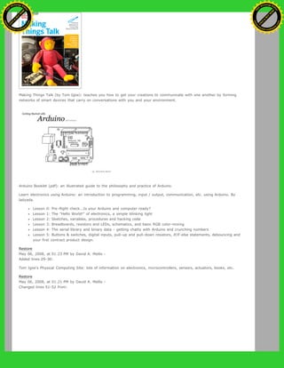 Making Things Talk (by Tom Igoe): teaches you how to get your creations to communicate with one another by forming
networks of smart devices that carry on conversations with you and your environment.
Arduino Booklet (pdf): an illustrated guide to the philosophy and practice of Arduino.
Learn electronics using Arduino: an introduction to programming, input / output, communication, etc. using Arduino. By
ladyada.
Lesson 0: Pre-flight check...Is your Arduino and computer ready?
Lesson 1: The "Hello World!" of electronics, a simple blinking light
Lesson 2: Sketches, variables, procedures and hacking code
Lesson 3: Breadboards, resistors and LEDs, schematics, and basic RGB color-mixing
Lesson 4: The serial library and binary data - getting chatty with Arduino and crunching numbers
Lesson 5: Buttons & switches, digital inputs, pull-up and pull-down resistors, if/if-else statements, debouncing and
your first contract product design.
Restore
May 06, 2008, at 01:23 PM by David A. Mellis -
Added lines 29-30:
Tom Igoe's Physical Computing Site: lots of information on electronics, microcontrollers, sensors, actuators, books, etc.
Restore
May 06, 2008, at 01:21 PM by David A. Mellis -
Changed lines 51-52 from:
Ashifur Rahaman
C
lick
to
B
U
Y
N
O
W
!
PD F-XChange Edit
or
www
.
tracker-software.com
C
lick
to
B
U
Y
N
O
W
!
PD
F-XChange Edit
or
www
.
tracker-software
.com
 