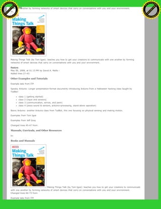 with one another by forming networks of smart devices that carry on conversations with you and your environment.
to:
Making Things Talk (by Tom Igoe): teaches you how to get your creations to communicate with one another by forming
networks of smart devices that carry on conversations with you and your environment.
Restore
May 06, 2008, at 01:13 PM by David A. Mellis -
Added lines 27-43:
Other Examples and Tutorials
Example labs from ITP
Spooky Arduino: Longer presentation-format documents introducing Arduino from a Halloween hacking class taught by
TodBot:
class 1 (getting started)
class 2 (input and sensors)
class 3 (communication, servos, and pwm)
class 4 (piezo sound & sensors, arduino+processing, stand-alone operation)
Bionic Arduino: another Arduino class from TodBot, this one focusing on physical sensing and making motion.
Examples from Tom Igoe
Examples from Jeff Gray
Changed lines 45-47 from:
Manuals, Curricula, and Other Resources
to:
Books and Manuals
Making Things Talk (by Tom Igoe): teaches you how to get your creations to communicate
with one another by forming networks of smart devices that carry on conversations with you and your environment.
Changed lines 60-73 from:
Example labs from ITP
Ashifur Rahaman
C
lick
to
B
U
Y
N
O
W
!
PD F-XChange Edit
or
www
.
tracker-software.com
C
lick
to
B
U
Y
N
O
W
!
PD
F-XChange Edit
or
www
.
tracker-software
.com
 