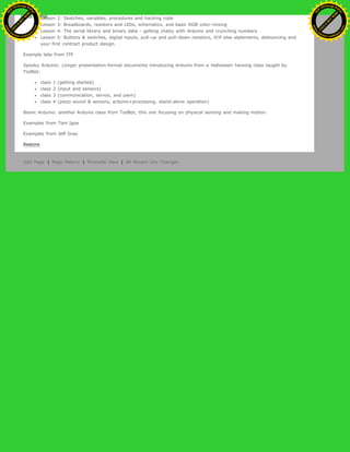 Lesson 2: Sketches, variables, procedures and hacking code
Lesson 3: Breadboards, resistors and LEDs, schematics, and basic RGB color-mixing
Lesson 4: The serial library and binary data - getting chatty with Arduino and crunching numbers
Lesson 5: Buttons & switches, digital inputs, pull-up and pull-down resistors, if/if-else statements, debouncing and
your first contract product design.
Example labs from ITP
Spooky Arduino: Longer presentation-format documents introducing Arduino from a Halloween hacking class taught by
TodBot:
class 1 (getting started)
class 2 (input and sensors)
class 3 (communication, servos, and pwm)
class 4 (piezo sound & sensors, arduino+processing, stand-alone operation)
Bionic Arduino: another Arduino class from TodBot, this one focusing on physical sensing and making motion.
Examples from Tom Igoe
Examples from Jeff Gray
Restore
Edit Page | Page History | Printable View | All Recent Site Changes
Ashifur Rahaman
C
lick
to
B
U
Y
N
O
W
!
PD F-XChange Edit
or
www
.
tracker-software.com
C
lick
to
B
U
Y
N
O
W
!
PD
F-XChange Edit
or
www
.
tracker-software
.com
 
