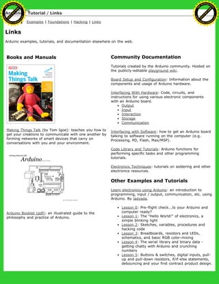 Arduino : Tutorial / Links
Learning Examples | Foundations | Hacking | Links
Links
Arduino examples, tutorials, and documentation elsewhere on the web.
Books and Manuals
Making Things Talk (by Tom Igoe): teaches you how to
get your creations to communicate with one another by
forming networks of smart devices that carry on
conversations with you and your environment.
Arduino Booklet (pdf): an illustrated guide to the
philosophy and practice of Arduino.
Community Documentation
Tutorials created by the Arduino community. Hosted on
the publicly-editable playground wiki.
Board Setup and Configuration: Information about the
components and usage of Arduino hardware.
Interfacing With Hardware: Code, circuits, and
instructions for using various electronic components
with an Arduino board.
Output
Input
Interaction
Storage
Communication
Interfacing with Software: how to get an Arduino board
talking to software running on the computer (e.g.
Processing, PD, Flash, Max/MSP).
Code Library and Tutorials: Arduino functions for
performing specific tasks and other programming
tutorials.
Electronics Techniques: tutorials on soldering and other
electronics resources.
Other Examples and Tutorials
Learn electronics using Arduino: an introduction to
programming, input / output, communication, etc. using
Arduino. By ladyada.
Lesson 0: Pre-flight check...Is your Arduino and
computer ready?
Lesson 1: The "Hello World!" of electronics, a
simple blinking light
Lesson 2: Sketches, variables, procedures and
hacking code
Lesson 3: Breadboards, resistors and LEDs,
schematics, and basic RGB color-mixing
Lesson 4: The serial library and binary data -
getting chatty with Arduino and crunching
numbers
Lesson 5: Buttons & switches, digital inputs, pull-
up and pull-down resistors, if/if-else statements,
debouncing and your first contract product design.
Ashifur Rahaman
C
lick
to
B
U
Y
N
O
W
!
PD F-XChange Edit
or
www
.
tracker-software.com
C
lick
to
B
U
Y
N
O
W
!
PD
F-XChange Edit
or
www
.
tracker-software
.com
 