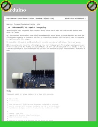 Arduino
Buy | Download | Getting Started | Learning | Reference | Hardware | FAQ Blog » | Forum » | Playground »
Learning Examples | Foundations | Hacking | Links
The "Hello World!" of Physical Computing
The first program every programmer learns consists in writing enough code to make their code show the sentence "Hello
World!" on a screen.
As a microcontroller, Arduino doesn't have any pre-established output devices. Willing to provide newcomers with some help
while debugging programs, we propose the use of one of the board's pins plugging a LED that we will make blink indicating
the right functionallity of the program.
We have added a 1K resistor to pin 13, what allows the immediate connection of a LED between that pin and ground.
LEDs have polarity, which means they will only light up if you orient the legs properly. The long leg is typically positive, and
should connect to pin 13. The short leg connects to GND; the bulb of the LED will also typically have a flat edge on this side.
If the LED doesn't light up, trying reversing the legs (you won't hurt the LED if you plug it in backwards for a short period of
time).
Code
The example code is very simple, credits are to be found in the comments.
/* Blinking LED
* ------------
*
* turns on and off a light emitting diode(LED) connected to a digital
* pin, in intervals of 2 seconds. Ideally we use pin 13 on the Arduino
* board because it has a resistor attached to it, needing only an LED
*
* Created 1 June 2005
* copyleft 2005 DojoDave <http://www.0j0.org>
* http://arduino.berlios.de
*
* based on an orginal by H. Barragan for the Wiring i/o board
Ashifur Rahaman
C
lick
to
B
U
Y
N
O
W
!
PD F-XChange Edit
or
www
.
tracker-software.com
C
lick
to
B
U
Y
N
O
W
!
PD
F-XChange Edit
or
www
.
tracker-software
.com
search
 
