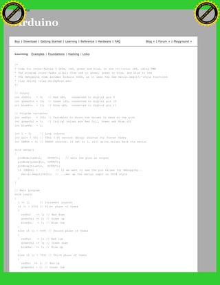 Arduino
Buy | Download | Getting Started | Learning | Reference | Hardware | FAQ Blog » | Forum » | Playground »
Learning Examples | Foundations | Hacking | Links
/*
* Code for cross-fading 3 LEDs, red, green and blue, or one tri-color LED, using PWM
* The program cross-fades slowly from red to green, green to blue, and blue to red
* The debugging code assumes Arduino 0004, as it uses the new Serial.begin()-style functions
* Clay Shirky <clay.shirky@nyu.edu>
*/
// Output
int redPin = 9; // Red LED, connected to digital pin 9
int greenPin = 10; // Green LED, connected to digital pin 10
int bluePin = 11; // Blue LED, connected to digital pin 11
// Program variables
int redVal = 255; // Variables to store the values to send to the pins
int greenVal = 1; // Initial values are Red full, Green and Blue off
int blueVal = 1;
int i = 0; // Loop counter
int wait = 50; // 50ms (.05 second) delay; shorten for faster fades
int DEBUG = 0; // DEBUG counter; if set to 1, will write values back via serial
void setup()
{
pinMode(redPin, OUTPUT); // sets the pins as output
pinMode(greenPin, OUTPUT);
pinMode(bluePin, OUTPUT);
if (DEBUG) { // If we want to see the pin values for debugging...
Serial.begin(9600); // ...set up the serial ouput on 0004 style
}
}
// Main program
void loop()
{
i += 1; // Increment counter
if (i < 255) // First phase of fades
{
redVal -= 1; // Red down
greenVal += 1; // Green up
blueVal = 1; // Blue low
}
else if (i < 509) // Second phase of fades
{
redVal = 1; // Red low
greenVal -= 1; // Green down
blueVal += 1; // Blue up
}
else if (i < 763) // Third phase of fades
{
redVal += 1; // Red up
greenVal = 1; // Green low
Ashifur Rahaman
C
lick
to
B
U
Y
N
O
W
!
PD F-XChange Edit
or
www
.
tracker-software.com
C
lick
to
B
U
Y
N
O
W
!
PD
F-XChange Edit
or
www
.
tracker-software
.com
search
 