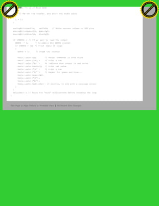 blueVal -= 1; // Blue down
}
else // Re-set the counter, and start the fades again
{
i = 1;
}
analogWrite(redPin, redVal); // Write current values to LED pins
analogWrite(greenPin, greenVal);
analogWrite(bluePin, blueVal);
if (DEBUG) { // If we want to read the output
DEBUG += 1; // Increment the DEBUG counter
if (DEBUG > 10) // Print every 10 loops
{
DEBUG = 1; // Reset the counter
Serial.print(i); // Serial commands in 0004 style
Serial.print("t"); // Print a tab
Serial.print("R:"); // Indicate that output is red value
Serial.print(redVal); // Print red value
Serial.print("t"); // Print a tab
Serial.print("G:"); // Repeat for green and blue...
Serial.print(greenVal);
Serial.print("t");
Serial.print("B:");
Serial.println(blueVal); // println, to end with a carriage return
}
}
delay(wait); // Pause for 'wait' milliseconds before resuming the loop
}
Edit Page | Page History | Printable View | All Recent Site Changes
Ashifur Rahaman
C
lick
to
B
U
Y
N
O
W
!
PD F-XChange Edit
or
www
.
tracker-software.com
C
lick
to
B
U
Y
N
O
W
!
PD
F-XChange Edit
or
www
.
tracker-software
.com
 