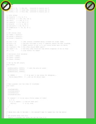 // Output
int redPin = 9; // Red LED, connected to digital pin 9
int grnPin = 10; // Green LED, connected to digital pin 10
int bluPin = 11; // Blue LED, connected to digital pin 11
// Color arrays
int black[3] = { 0, 0, 0 };
int white[3] = { 100, 100, 100 };
int red[3] = { 100, 0, 0 };
int green[3] = { 0, 100, 0 };
int blue[3] = { 0, 0, 100 };
int yellow[3] = { 40, 95, 0 };
int dimWhite[3] = { 30, 30, 30 };
// etc.
// Set initial color
int redVal = black[0];
int grnVal = black[1];
int bluVal = black[2];
int wait = 10; // 10ms internal crossFade delay; increase for slower fades
int hold = 0; // Optional hold when a color is complete, before the next crossFade
int DEBUG = 1; // DEBUG counter; if set to 1, will write values back via serial
int loopCount = 60; // How often should DEBUG report?
int repeat = 3; // How many times should we loop before stopping? (0 for no stop)
int j = 0; // Loop counter for repeat
// Initialize color variables
int prevR = redVal;
int prevG = grnVal;
int prevB = bluVal;
// Set up the LED outputs
void setup()
{
pinMode(redPin, OUTPUT); // sets the pins as output
pinMode(grnPin, OUTPUT);
pinMode(bluPin, OUTPUT);
if (DEBUG) { // If we want to see values for debugging...
Serial.begin(9600); // ...set up the serial ouput
}
}
// Main program: list the order of crossfades
void loop()
{
crossFade(red);
crossFade(green);
crossFade(blue);
crossFade(yellow);
if (repeat) { // Do we loop a finite number of times?
j += 1;
if (j >= repeat) { // Are we there yet?
exit(j); // If so, stop.
}
}
}
/* BELOW THIS LINE IS THE MATH -- YOU SHOULDN'T NEED TO CHANGE THIS FOR THE BASICS
*
* The program works like this:
* Imagine a crossfade that moves the red LED from 0-10,
Ashifur Rahaman
C
lick
to
B
U
Y
N
O
W
!
PD F-XChange Edit
or
www
.
tracker-software.com
C
lick
to
B
U
Y
N
O
W
!
PD
F-XChange Edit
or
www
.
tracker-software
.com
 