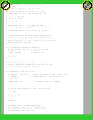 * the green from 0-5, and the blue from 10 to 7, in
* ten steps.
* We'd want to count the 10 steps and increase or
* decrease color values in evenly stepped increments.
* Imagine a + indicates raising a value by 1, and a -
* equals lowering it. Our 10 step fade would look like:
*
* 1 2 3 4 5 6 7 8 9 10
* R + + + + + + + + + +
* G + + + + +
* B - - -
*
* The red rises from 0 to 10 in ten steps, the green from
* 0-5 in 5 steps, and the blue falls from 10 to 7 in three steps.
*
* In the real program, the color percentages are converted to
* 0-255 values, and there are 1020 steps (255*4).
*
* To figure out how big a step there should be between one up- or
* down-tick of one of the LED values, we call calculateStep(),
* which calculates the absolute gap between the start and end values,
* and then divides that gap by 1020 to determine the size of the step
* between adjustments in the value.
*/
int calculateStep(int prevValue, int endValue) {
int step = endValue - prevValue; // What's the overall gap?
if (step) { // If its non-zero,
step = 1020/step; // divide by 1020
}
return step;
}
/* The next function is calculateVal. When the loop value, i,
* reaches the step size appropriate for one of the
* colors, it increases or decreases the value of that color by 1.
* (R, G, and B are each calculated separately.)
*/
int calculateVal(int step, int val, int i) {
if ((step) && i % step == 0) { // If step is non-zero and its time to change a value,
if (step > 0) { // increment the value if step is positive...
val += 1;
}
else if (step < 0) { // ...or decrement it if step is negative
val -= 1;
}
}
// Defensive driving: make sure val stays in the range 0-255
if (val > 255) {
val = 255;
}
else if (val < 0) {
val = 0;
}
return val;
}
/* crossFade() converts the percentage colors to a
* 0-255 range, then loops 1020 times, checking to see if
* the value needs to be updated each time, then writing
* the color values to the correct pins.
*/
Ashifur Rahaman
C
lick
to
B
U
Y
N
O
W
!
PD F-XChange Edit
or
www
.
tracker-software.com
C
lick
to
B
U
Y
N
O
W
!
PD
F-XChange Edit
or
www
.
tracker-software
.com
 