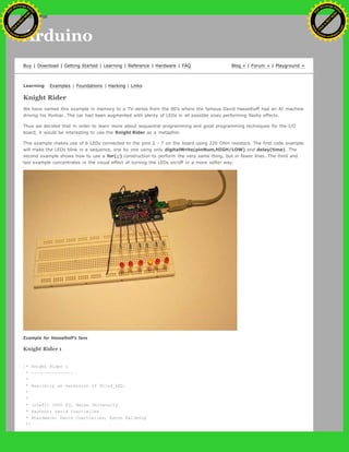 Arduino
Buy | Download | Getting Started | Learning | Reference | Hardware | FAQ Blog » | Forum » | Playground »
Learning Examples | Foundations | Hacking | Links
Knight Rider
We have named this example in memory to a TV-series from the 80's where the famous David Hasselhoff had an AI machine
driving his Pontiac. The car had been augmented with plenty of LEDs in all possible sizes performing flashy effects.
Thus we decided that in order to learn more about sequential programming and good programming techniques for the I/O
board, it would be interesting to use the Knight Rider as a metaphor.
This example makes use of 6 LEDs connected to the pins 2 - 7 on the board using 220 Ohm resistors. The first code example
will make the LEDs blink in a sequence, one by one using only digitalWrite(pinNum,HIGH/LOW) and delay(time). The
second example shows how to use a for(;;) construction to perform the very same thing, but in fewer lines. The third and
last example concentrates in the visual effect of turning the LEDs on/off in a more softer way.
Example for Hasselhoff's fans
Knight Rider 1
/* Knight Rider 1
* --------------
*
* Basically an extension of Blink_LED.
*
*
* (cleft) 2005 K3, Malmo University
* @author: David Cuartielles
* @hardware: David Cuartielles, Aaron Hallborg
*/
Ashifur Rahaman
C
lick
to
B
U
Y
N
O
W
!
PD F-XChange Edit
or
www
.
tracker-software.com
C
lick
to
B
U
Y
N
O
W
!
PD
F-XChange Edit
or
www
.
tracker-software
.com
search
 
