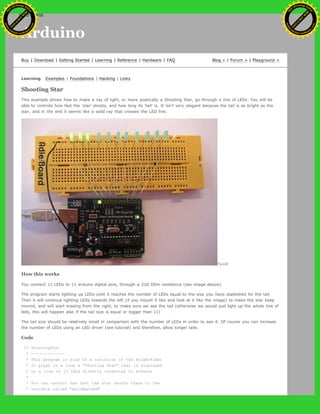 Arduino
Buy | Download | Getting Started | Learning | Reference | Hardware | FAQ Blog » | Forum » | Playground »
Learning Examples | Foundations | Hacking | Links
Shooting Star
This example shows how to make a ray of light, or more poetically a Shooting Star, go through a line of LEDs. You will be
able to controle how fast the 'star' shoots, and how long its 'tail' is. It isn't very elegant because the tail is as bright as the
star, and in the end it seems like a solid ray that crosses the LED line.
?v=0
How this works
You connect 11 LEDs to 11 arduino digital pins, through a 220 Ohm resistance (see image above).
The program starts lighting up LEDs until it reaches the number of LEDs equal to the size you have stablished for the tail.
Then it will continue lighting LEDs towards the left (if you mount it like and look at it like the image) to make the star keep
movint, and will start erasing from the right, to make sure we see the tail (otherwise we would just light up the whole line of
leds, this will happen also if the tail size is equal or bigger than 11)
The tail size should be relatively small in comparison with the number of LEDs in order to see it. Of course you can increase
the number of LEDs using an LED driver (see tutorial) and therefore, allow longer tails.
Code
/* ShootingStar
* ------------
* This program is kind of a variation of the KnightRider
* It plays in a loop a "Shooting Star" that is displayed
* on a line of 11 LEDs directly connected to Arduino
*
* You can control how fast the star shoots thanx to the
* variable called "waitNextLed"
Ashifur Rahaman
C
lick
to
B
U
Y
N
O
W
!
PD F-XChange Edit
or
www
.
tracker-software.com
C
lick
to
B
U
Y
N
O
W
!
PD
F-XChange Edit
or
www
.
tracker-software
.com
search
 