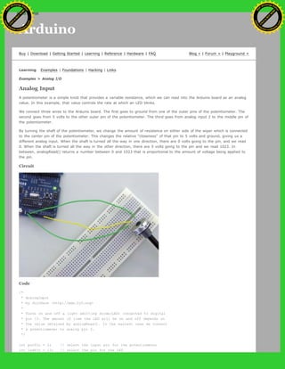 Arduino
Buy | Download | Getting Started | Learning | Reference | Hardware | FAQ Blog » | Forum » | Playground »
Learning Examples | Foundations | Hacking | Links
Examples > Analog I/O
Analog Input
A potentiometer is a simple knob that provides a variable resistance, which we can read into the Arduino board as an analog
value. In this example, that value controls the rate at which an LED blinks.
We connect three wires to the Arduino board. The first goes to ground from one of the outer pins of the potentiometer. The
second goes from 5 volts to the other outer pin of the potentiometer. The third goes from analog input 2 to the middle pin of
the potentiometer.
By turning the shaft of the potentiometer, we change the amount of resistence on either side of the wiper which is connected
to the center pin of the potentiometer. This changes the relative "closeness" of that pin to 5 volts and ground, giving us a
different analog input. When the shaft is turned all the way in one direction, there are 0 volts going to the pin, and we read
0. When the shaft is turned all the way in the other direction, there are 5 volts going to the pin and we read 1023. In
between, analogRead() returns a number between 0 and 1023 that is proportional to the amount of voltage being applied to
the pin.
Circuit
Code
/*
* AnalogInput
* by DojoDave <http://www.0j0.org>
*
* Turns on and off a light emitting diode(LED) connected to digital
* pin 13. The amount of time the LED will be on and off depends on
* the value obtained by analogRead(). In the easiest case we connect
* a potentiometer to analog pin 2.
*/
int potPin = 2; // select the input pin for the potentiometer
int ledPin = 13; // select the pin for the LED
Ashifur Rahaman
C
lick
to
B
U
Y
N
O
W
!
PD F-XChange Edit
or
www
.
tracker-software.com
C
lick
to
B
U
Y
N
O
W
!
PD
F-XChange Edit
or
www
.
tracker-software
.com
search
 