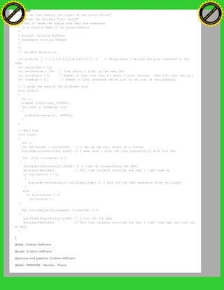 *
* You can also control the length of the star's "tail"
* through the variable "tail length"
* First it reads two analog pins that are connected
* to a joystick made of two potentiometers
*
* @author: Cristina Hoffmann
* @hardware: Cristina Hofmann
*
*/
// Variable declaration
int pinArray [] = { 2,3,4,5,6,7,8,9,10,11,12 }; // Array where I declare the pins connected to the
LEDs
int controlLed = 13;
int waitNextLed = 100; // Time before I light up the next LED
int tailLength = 4; // Number of LEDs that stay lit befor I start turning them off, thus the tail
int lineSize = 11; // Number of LEDs connected (which also is the size of the pinArray)
// I asign the sens of the different Pins
void setup()
{
int i;
pinMode (controlLed, OUTPUT);
for (i=0; i< lineSize; i++)
{
pinMode(pinArray[i], OUTPUT);
}
}
// Main loop
void loop()
{
int i;
int tailCounter = tailLength; // I set up the tail length in a counter
digitalWrite(controlLed, HIGH); // I make sure I enter the loop indicating it with this LED
for (i=0; i<lineSize; i++)
{
digitalWrite(pinArray[i],HIGH); // I light up consecutively the LEDs
delay(waitNextLed); // This time variable controles how fast I light them up
if (tailCounter == 0)
{
digitalWrite(pinArray[i-tailLength],LOW); // I turn off the LEDs depending on my tailLength
}
else
if (tailCounter > 0)
tailCounter--;
}
for (i=(lineSize-tailLength); i<lineSize; i++)
{
digitalWrite(pinArray[i],LOW); // I turn off the LEDs
delay(waitNextLed); // This time variable controles how fast I light them upm, and turn off
as well
}
}
@idea: Cristina Hoffmann
@code: Cristina Hoffmann
@pictures and graphics: Cristina Hoffmann
@date: 20060203 - Rennes - France
Ashifur Rahaman
C
lick
to
B
U
Y
N
O
W
!
PD F-XChange Edit
or
www
.
tracker-software.com
C
lick
to
B
U
Y
N
O
W
!
PD
F-XChange Edit
or
www
.
tracker-software
.com
 