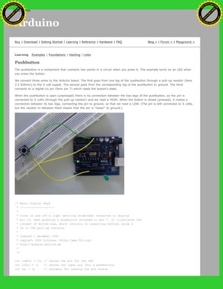 Arduino
Buy | Download | Getting Started | Learning | Reference | Hardware | FAQ Blog » | Forum » | Playground »
Learning Examples | Foundations | Hacking | Links
Pushbutton
The pushbutton is a component that connects two points in a circuit when you press it. The example turns on an LED when
you press the button.
We connect three wires to the Arduino board. The first goes from one leg of the pushbutton through a pull-up resistor (here
2.2 KOhms) to the 5 volt supply. The second goes from the corresponding leg of the pushbutton to ground. The third
connects to a digital i/o pin (here pin 7) which reads the button's state.
When the pushbutton is open (unpressed) there is no connection between the two legs of the pushbutton, so the pin is
connected to 5 volts (through the pull-up resistor) and we read a HIGH. When the button is closed (pressed), it makes a
connection between its two legs, connecting the pin to ground, so that we read a LOW. (The pin is still connected to 5 volts,
but the resistor in-between them means that the pin is "closer" to ground.)
/* Basic Digital Read
* ------------------
*
* turns on and off a light emitting diode(LED) connected to digital
* pin 13, when pressing a pushbutton attached to pin 7. It illustrates the
* concept of Active-Low, which consists in connecting buttons using a
* 1K to 10K pull-up resistor.
*
* Created 1 December 2005
* copyleft 2005 DojoDave <http://www.0j0.org>
* http://arduino.berlios.de
*
*/
int ledPin = 13; // choose the pin for the LED
int inPin = 7; // choose the input pin (for a pushbutton)
int val = 0; // variable for reading the pin status
Ashifur Rahaman
C
lick
to
B
U
Y
N
O
W
!
PD F-XChange Edit
or
www
.
tracker-software.com
C
lick
to
B
U
Y
N
O
W
!
PD
F-XChange Edit
or
www
.
tracker-software
.com
search
 