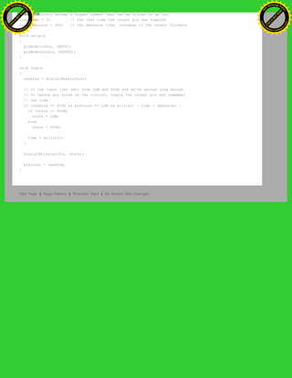 // will quickly become a bigger number than can be stored in an int.
long time = 0; // the last time the output pin was toggled
long debounce = 200; // the debounce time, increase if the output flickers
void setup()
{
pinMode(inPin, INPUT);
pinMode(outPin, OUTPUT);
}
void loop()
{
reading = digitalRead(inPin);
// if the input just went from LOW and HIGH and we've waited long enough
// to ignore any noise on the circuit, toggle the output pin and remember
// the time
if (reading == HIGH && previous == LOW && millis() - time > debounce) {
if (state == HIGH)
state = LOW;
else
state = HIGH;
time = millis();
}
digitalWrite(outPin, state);
previous = reading;
}
Edit Page | Page History | Printable View | All Recent Site Changes
Ashifur Rahaman
C
lick
to
B
U
Y
N
O
W
!
PD F-XChange Edit
or
www
.
tracker-software.com
C
lick
to
B
U
Y
N
O
W
!
PD
F-XChange Edit
or
www
.
tracker-software
.com
 