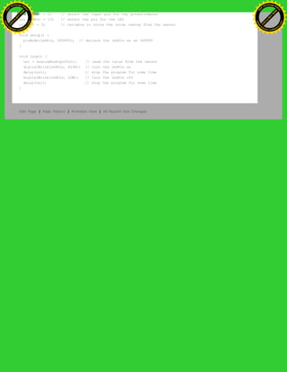 int potPin = 2; // select the input pin for the potentiometer
int ledPin = 13; // select the pin for the LED
int val = 0; // variable to store the value coming from the sensor
void setup() {
pinMode(ledPin, OUTPUT); // declare the ledPin as an OUTPUT
}
void loop() {
val = analogRead(potPin); // read the value from the sensor
digitalWrite(ledPin, HIGH); // turn the ledPin on
delay(val); // stop the program for some time
digitalWrite(ledPin, LOW); // turn the ledPin off
delay(val); // stop the program for some time
}
Edit Page | Page History | Printable View | All Recent Site Changes
Ashifur Rahaman
C
lick
to
B
U
Y
N
O
W
!
PD F-XChange Edit
or
www
.
tracker-software.com
C
lick
to
B
U
Y
N
O
W
!
PD
F-XChange Edit
or
www
.
tracker-software
.com
 