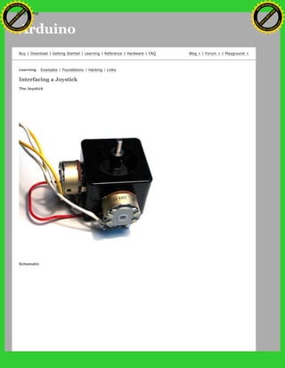 Arduino
Buy | Download | Getting Started | Learning | Reference | Hardware | FAQ Blog » | Forum » | Playground »
Learning Examples | Foundations | Hacking | Links
Interfacing a Joystick
The Joystick
Schematic
Ashifur Rahaman
C
lick
to
B
U
Y
N
O
W
!
PD F-XChange Edit
or
www
.
tracker-software.com
C
lick
to
B
U
Y
N
O
W
!
PD
F-XChange Edit
or
www
.
tracker-software
.com
search
 