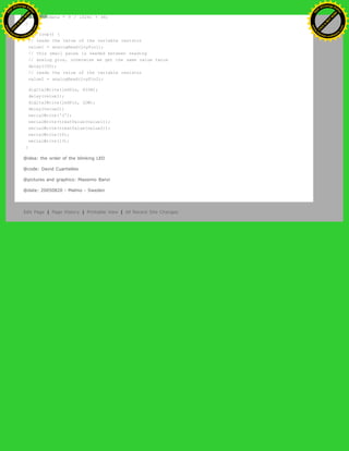 return (data * 9 / 1024) + 48;
}
void loop() {
// reads the value of the variable resistor
value1 = analogRead(joyPin1);
// this small pause is needed between reading
// analog pins, otherwise we get the same value twice
delay(100);
// reads the value of the variable resistor
value2 = analogRead(joyPin2);
digitalWrite(ledPin, HIGH);
delay(value1);
digitalWrite(ledPin, LOW);
delay(value2);
serialWrite('J');
serialWrite(treatValue(value1));
serialWrite(treatValue(value2));
serialWrite(10);
serialWrite(13);
}
@idea: the order of the blinking LED
@code: David Cuartielles
@pictures and graphics: Massimo Banzi
@date: 20050820 - Malmo - Sweden
Edit Page | Page History | Printable View | All Recent Site Changes
Ashifur Rahaman
C
lick
to
B
U
Y
N
O
W
!
PD F-XChange Edit
or
www
.
tracker-software.com
C
lick
to
B
U
Y
N
O
W
!
PD
F-XChange Edit
or
www
.
tracker-software
.com
 