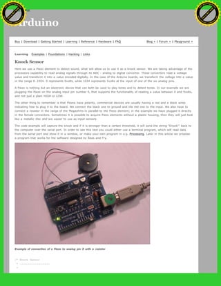 Arduino
Buy | Download | Getting Started | Learning | Reference | Hardware | FAQ Blog » | Forum » | Playground »
Learning Examples | Foundations | Hacking | Links
Knock Sensor
Here we use a Piezo element to detect sound, what will allow us to use it as a knock sensor. We are taking advantage of the
processors capability to read analog signals through its ADC - analog to digital converter. These converters read a voltage
value and transform it into a value encoded digitally. In the case of the Arduino boards, we transform the voltage into a value
in the range 0..1024. 0 represents 0volts, while 1024 represents 5volts at the input of one of the six analog pins.
A Piezo is nothing but an electronic device that can both be used to play tones and to detect tones. In our example we are
plugging the Piezo on the analog input pin number 0, that supports the functionality of reading a value between 0 and 5volts,
and not just a plain HIGH or LOW.
The other thing to remember is that Piezos have polarity, commercial devices are usually having a red and a black wires
indicating how to plug it to the board. We connect the black one to ground and the red one to the input. We also have to
connect a resistor in the range of the Megaohms in parallel to the Piezo element; in the example we have plugged it directly
in the female connectors. Sometimes it is possible to acquire Piezo elements without a plastic housing, then they will just look
like a metallic disc and are easier to use as input sensors.
The code example will capture the knock and if it is stronger than a certain threshold, it will send the string "Knock!" back to
the computer over the serial port. In order to see this text you could either use a terminal program, which will read data
from the serial port and show it in a window, or make your own program in e.g. Processing. Later in this article we propose
a program that works for the software designed by Reas and Fry.
Example of connection of a Piezo to analog pin 0 with a resistor
/* Knock Sensor
* ----------------
*
Ashifur Rahaman
C
lick
to
B
U
Y
N
O
W
!
PD F-XChange Edit
or
www
.
tracker-software.com
C
lick
to
B
U
Y
N
O
W
!
PD
F-XChange Edit
or
www
.
tracker-software
.com
search
 