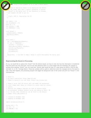 * Program using a Piezo element as if it was a knock sensor.
*
* We have to basically listen to an analog pin and detect
* if the signal goes over a certain threshold. It writes
* "knock" to the serial port if the Threshold is crossed,
* and toggles the LED on pin 13.
*
* (cleft) 2005 D. Cuartielles for K3
*/
int ledPin = 13;
int knockSensor = 0;
byte val = 0;
int statePin = LOW;
int THRESHOLD = 100;
void setup() {
pinMode(ledPin, OUTPUT);
beginSerial(9600);
}
void loop() {
val = analogRead(knockSensor);
if (val >= THRESHOLD) {
statePin = !statePin;
digitalWrite(ledPin, statePin);
printString("Knock!");
printByte(10);
printByte(13);
}
delay(100); // we have to make a delay to avoid overloading the serial port
}
Representing the Knock in Processing
If, e.g. we would like to capture this "knock" from the Arduino board, we have to look into how the information is transferred
from the board over the serial port. First we see that whenever there is a knock bigger that the threshold, the program is
printing (thus sending) "Knock!" over the serial port. Directly after sends the byte 10, what stands for EOLN or End Of LiNe,
and byte 13, or CR - Carriage Return. Those two symbols will be useful to determine when the message sent by the board is
over. Once that happens, the processing program will toggle the background color of the screen and print out "Knock!" in the
command line.
// Knock In
// by David Cuartielles <http://www.0j0.org>
// based on Analog In by Josh Nimoy <http://itp.jtnimoy.com>
// Reads a value from the serial port and makes the background
// color toggle when there is a knock on a piezo used as a knock
// sensor.
// Running this example requires you have an Arduino board
// as peripheral hardware sending values and adding an EOLN + CR
// in the end. More information can be found on the Arduino
// pages: http://www.arduino.cc
// Created 23 November 2005
// Updated 23 November 2005
import processing.serial.*;
String buff = "";
int val = 0;
int NEWLINE = 10;
Serial port;
Ashifur Rahaman
C
lick
to
B
U
Y
N
O
W
!
PD F-XChange Edit
or
www
.
tracker-software.com
C
lick
to
B
U
Y
N
O
W
!
PD
F-XChange Edit
or
www
.
tracker-software
.com
 