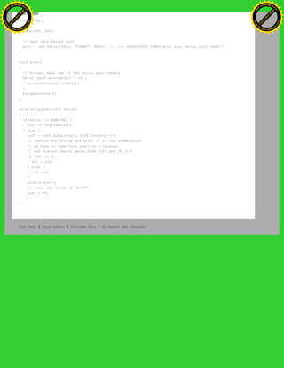 void setup()
{
size(200, 200);
// Open your serial port
port = new Serial(this, "COMXX", 9600); // <-- SUBSTITUTE COMXX with your serial port name!!
}
void draw()
{
// Process each one of the serial port events
while (port.available() > 0) {
serialEvent(port.read());
}
background(val);
}
void serialEvent(int serial)
{
if(serial != NEWLINE) {
buff += char(serial);
} else {
buff = buff.substring(1, buff.length()-1);
// Capture the string and print it to the commandline
// we have to take from position 1 because
// the Arduino sketch sends EOLN (10) and CR (13)
if (val == 0) {
val = 255;
} else {
val = 0;
}
println(buff);
// Clear the value of "buff"
buff = "";
}
}
Edit Page | Page History | Printable View | All Recent Site Changes
Ashifur Rahaman
C
lick
to
B
U
Y
N
O
W
!
PD F-XChange Edit
or
www
.
tracker-software.com
C
lick
to
B
U
Y
N
O
W
!
PD
F-XChange Edit
or
www
.
tracker-software
.com
 