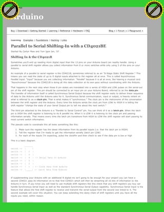 Arduino
Buy | Download | Getting Started | Learning | Reference | Hardware | FAQ Blog » | Forum » | Playground »
Learning Examples | Foundations | Hacking | Links
Parallel to Serial Shifting-In with a CD4021BE
Started By Carlyn Maw and Tom Igoe Jan, '07
Shifting In & the CD4021B
Sometimes you'll end up needing more digital input than the 13 pins on your Arduino board can readily handle. Using a
parallel to serial shift register allows you collect information from 8 or more switches while only using 3 of the pins on your
Arduino.
An example of a parallel to serial register is the CD4021B, sometimes referred to as an “8-Stage Static Shift Register.” This
means you can read the state of up to 8 digital inputs attached to the register all at once. This is called Asynchronous
Parallel Input. “Input” because you are collecting information. “Parallel” because it is all at once, like hearing a musical cord.
“Asynchronous” because the CD4021B is doing all this data collection at its own pace without coordinating with the Arduino.
That happens in the next step when those 8 pin states are translated into a series of HIGH and LOW pulses on the serial-out
pin of the shift register. This pin should be connected to an input pin on your Arduino Board, referred to as the data pin.
The transfer of information itself is called Synchronous Serial Output because the shift register waits to deliver linear sequence
of data to the Arduino until the Arduino asks for it. Synchronous Serial communication, input or output, is heavily reliant on
what is referred to as a clock pin. That is what makes it “synchronous.” The clock pin is the metronome of the conversation
between the shift register and the Arduino. Every time the Arduino sends the clock pin from LOW to HIGH it is telling the
shift register “change the state of your Serial Output pin to tell me about the next switch.”
The third pin attached to the Arduino is a “Parallel to Serial Control” pin. You can think of it as a latch pin. When the latch
pin is HIGH the shift register is listening to its 8 parallel ins. When it is LOW it is listening to the clock pin and passing
information serially. That means every time the latch pin transitions from HIGH to LOW the shift register will start passing its
most current switch information.
The pseudo code to coordinate this all looks something like this:
1. Make sure the register has the latest information from its parallel inputs (i.e. that the latch pin is HIGH)
2. Tell the register that I’m ready to get the information serially (latch pin LOW)
3. For each of the inputs I’m expecting, pulse the clockPin and then check to see if the data pin is low or high
This is a basic diagram.
_______
switch -> | |
switch -> | C |
switch -> | D |
switch -> | 4 | -> Serial Data to Arduino
switch -> | 0 |
switch -> | 2 |
switch -> | 1 | <- Clock Data from Arduino
switch -> |_____| <- Latch Data from Arduino
If supplementing your Arduino with an additional 8 digital-ins isn’t going to be enough for your project you can have a
second CD4021 pass its information on to that first CD4021 which will then be streaming all 16 bits of information to the
Arduino in turn. If you know you will need to use multiple shift registers like this check that any shift registers you buy can
handle Synchronous Serial Input as well as the standard Synchronous Serial Output capability. Synchronous Serial Input is the
feature that allows the first shift register to receive and transmit the serial-output from the second one linked to it. The
second example will cover this situation. You can keep extending this daisy-chain of shift registers until you have all the
inputs you need, within reason.
_______
Ashifur Rahaman
C
lick
to
B
U
Y
N
O
W
!
PD F-XChange Edit
or
www
.
tracker-software.com
C
lick
to
B
U
Y
N
O
W
!
PD
F-XChange Edit
or
www
.
tracker-software
.com
search
 
