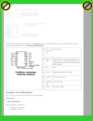 switch -> | |
switch -> | C |
switch -> | D |
switch -> | 4 | -> Serial Data to Arduino
switch -> | 0 |
switch -> | 2 | <- Clock Data from Arduino
switch -> | 1 | <- Latch Data from Arduino
switch -> |_____| <------
|
|
|
_______ | Serial Data Passed to First
switch -> | | | Shift Register
switch -> | C | |
switch -> | D | |
switch -> | 4 | ______|
switch -> | 0 |
switch -> | 2 | <- Clock Data from Arduino
switch -> | 1 | <- Latch Data from Arduino
switch -> |_____|
There is more information about shifting in the ShiftOut tutorial, and before you start wiring up your board here is the pin
diagram of the CD4021 from the Texas Instruments Datasheet
PINS
1,4-
7,
13-
15
P1 – P8
(Pins 0-
7)
Parallel Inputs
PINS
2,
12,
3
Q6, Q7,
Q8
Serial Output Pins from different steps in the
sequence. Q7 is a pulse behind Q8 and Q6 is
a pulse behind Q7. Q8 is the only one used in
these examples.
PIN
8
Vss GND
PIN
9
P/S C Parallel/Serial Control (latch pin)
PIN
10
CLOCK Shift register clock pin
PIN
11
SERIAL-
IN
Serial data input
PIN
16
VDD DC supply voltage
Example 1: One Shift Register
The first step is to extend your Arduino with one shift register.
The Circuit
1. Power Connections
Make the following connections:
GND (pin 8) to ground,
VDD (pin 16) to 5V
Ashifur Rahaman
C
lick
to
B
U
Y
N
O
W
!
PD F-XChange Edit
or
www
.
tracker-software.com
C
lick
to
B
U
Y
N
O
W
!
PD
F-XChange Edit
or
www
.
tracker-software
.com
 
