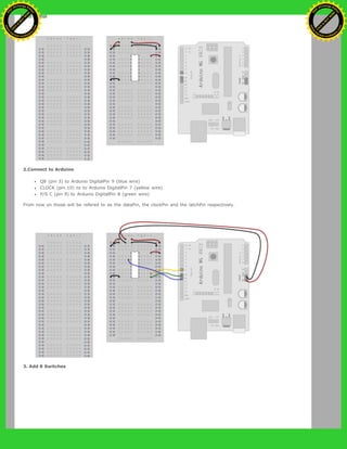 2.Connect to Arduino
Q8 (pin 3) to Ardunio DigitalPin 9 (blue wire)
CLOCK (pin 10) to to Ardunio DigitalPin 7 (yellow wire)
P/S C (pin 9) to Ardunio DigitalPin 8 (green wire)
From now on those will be refered to as the dataPin, the clockPin and the latchPin respectively.
3. Add 8 Switches
Ashifur Rahaman
C
lick
to
B
U
Y
N
O
W
!
PD F-XChange Edit
or
www
.
tracker-software.com
C
lick
to
B
U
Y
N
O
W
!
PD
F-XChange Edit
or
www
.
tracker-software
.com
 
