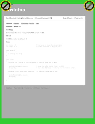 Arduino
Buy | Download | Getting Started | Learning | Reference | Hardware | FAQ Blog » | Forum » | Playground »
Learning Examples | Foundations | Hacking | Links
Examples > Analog I/O
Fading
Demonstrates the use of analog output (PWM) to fade an LED.
Circuit
An LED connected to digital pin 9.
Code
int value = 0; // variable to keep the actual value
int ledpin = 9; // light connected to digital pin 9
void setup()
{
// nothing for setup
}
void loop()
{
for(value = 0 ; value <= 255; value+=5) // fade in (from min to max)
{
analogWrite(ledpin, value); // sets the value (range from 0 to 255)
delay(30); // waits for 30 milli seconds to see the dimming effect
}
for(value = 255; value >=0; value-=5) // fade out (from max to min)
{
analogWrite(ledpin, value);
delay(30);
}
}
Edit Page | Page History | Printable View | All Recent Site Changes
Ashifur Rahaman
C
lick
to
B
U
Y
N
O
W
!
PD F-XChange Edit
or
www
.
tracker-software.com
C
lick
to
B
U
Y
N
O
W
!
PD
F-XChange Edit
or
www
.
tracker-software
.com
search
 
