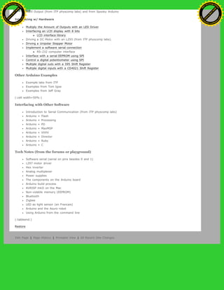 MIDI Output (from ITP physcomp labs) and from Spooky Arduino
Interfacing w/ Hardware
Multiply the Amount of Outputs with an LED Driver
Interfacing an LCD display with 8 bits
LCD interface library
Driving a DC Motor with an L293 (from ITP physcomp labs).
Driving a Unipolar Stepper Motor
Implement a software serial connection
RS-232 computer interface
Interface with a serial EEPROM using SPI
Control a digital potentiometer using SPI
Multiple digital outs with a 595 Shift Register
Multiple digital inputs with a CD4021 Shift Register
Other Arduino Examples
Example labs from ITP
Examples from Tom Igoe
Examples from Jeff Gray
(:cell width=50%:)
Interfacing with Other Software
Introduction to Serial Communication (from ITP physcomp labs)
Arduino + Flash
Arduino + Processing
Arduino + PD
Arduino + MaxMSP
Arduino + VVVV
Arduino + Director
Arduino + Ruby
Arduino + C
Tech Notes (from the forums or playground)
Software serial (serial on pins besides 0 and 1)
L297 motor driver
Hex inverter
Analog multiplexer
Power supplies
The components on the Arduino board
Arduino build process
AVRISP mkII on the Mac
Non-volatile memory (EEPROM)
Bluetooth
Zigbee
LED as light sensor (en Francais)
Arduino and the Asuro robot
Using Arduino from the command line
(:tableend:)
Restore
Edit Page | Page History | Printable View | All Recent Site Changes
Ashifur Rahaman
C
lick
to
B
U
Y
N
O
W
!
PD F-XChange Edit
or
www
.
tracker-software.com
C
lick
to
B
U
Y
N
O
W
!
PD
F-XChange Edit
or
www
.
tracker-software
.com
 
