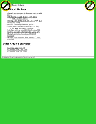 from Spooky Arduino
Interfacing w/ Hardware
Multiply the Amount of Outputs with an LED
Driver
Interfacing an LCD display with 8 bits
LCD interface library
Driving a DC Motor with an L293 (from ITP
physcomp labs).
Driving a Unipolar Stepper Motor
Implement a software serial connection
RS-232 computer interface
Interface with a serial EEPROM using SPI
Control a digital potentiometer using SPI
Multiple digital outs with a 595 Shift
Register
Multiple digital inputs with a CD4021 Shift
Register
Other Arduino Examples
Example labs from ITP
Examples from Tom Igoe
Examples from Jeff Gray
(Printable View of http://www.arduino.cc/en/Tutorial/HomePage-0007)
Ashifur Rahaman
C
lick
to
B
U
Y
N
O
W
!
PD F-XChange Edit
or
www
.
tracker-software.com
C
lick
to
B
U
Y
N
O
W
!
PD
F-XChange Edit
or
www
.
tracker-software
.com
 