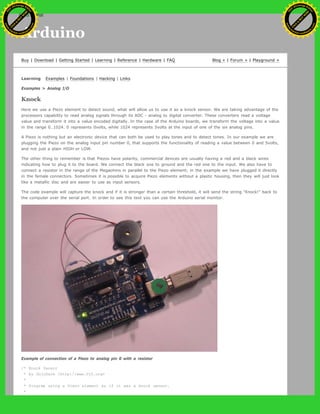 Arduino
Buy | Download | Getting Started | Learning | Reference | Hardware | FAQ Blog » | Forum » | Playground »
Learning Examples | Foundations | Hacking | Links
Examples > Analog I/O
Knock
Here we use a Piezo element to detect sound, what will allow us to use it as a knock sensor. We are taking advantage of the
processors capability to read analog signals through its ADC - analog to digital converter. These converters read a voltage
value and transform it into a value encoded digitally. In the case of the Arduino boards, we transform the voltage into a value
in the range 0..1024. 0 represents 0volts, while 1024 represents 5volts at the input of one of the six analog pins.
A Piezo is nothing but an electronic device that can both be used to play tones and to detect tones. In our example we are
plugging the Piezo on the analog input pin number 0, that supports the functionality of reading a value between 0 and 5volts,
and not just a plain HIGH or LOW.
The other thing to remember is that Piezos have polarity, commercial devices are usually having a red and a black wires
indicating how to plug it to the board. We connect the black one to ground and the red one to the input. We also have to
connect a resistor in the range of the Megaohms in parallel to the Piezo element; in the example we have plugged it directly
in the female connectors. Sometimes it is possible to acquire Piezo elements without a plastic housing, then they will just look
like a metallic disc and are easier to use as input sensors.
The code example will capture the knock and if it is stronger than a certain threshold, it will send the string "Knock!" back to
the computer over the serial port. In order to see this text you can use the Arduino serial monitor.
Example of connection of a Piezo to analog pin 0 with a resistor
/* Knock Sensor
* by DojoDave <http://www.0j0.org>
*
* Program using a Piezo element as if it was a knock sensor.
*
Ashifur Rahaman
C
lick
to
B
U
Y
N
O
W
!
PD F-XChange Edit
or
www
.
tracker-software.com
C
lick
to
B
U
Y
N
O
W
!
PD
F-XChange Edit
or
www
.
tracker-software
.com
search
 