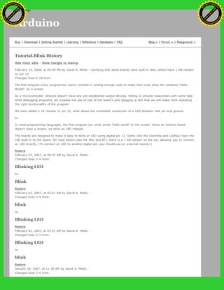 Arduino
Buy | Download | Getting Started | Learning | Reference | Hardware | FAQ Blog » | Forum » | Playground »
Tutorial.Blink History
Hide minor edits - Show changes to markup
February 15, 2008, at 04:59 PM by David A. Mellis - clarifying that some boards have built-in leds, others have 1 KB resistor
on pin 13
Changed lines 5-10 from:
The first program every programmer learns consists in writing enough code to make their code show the sentence "Hello
World!" on a screen.
As a microcontroller, Arduino doesn't have any pre-established output devices. Willing to provide newcomers with some help
while debugging programs, we propose the use of one of the board's pins plugging a LED that we will make blink indicating
the right functionallity of the program.
We have added a 1K resistor to pin 13, what allows the immediate connection of a LED between that pin and ground.
to:
In most programming languages, the first program you write prints "hello world" to the screen. Since an Arduino board
doesn't have a screen, we blink an LED instead.
The boards are designed to make it easy to blink an LED using digital pin 13. Some (like the Diecimila and LilyPad) have the
LED built-in to the board. On most others (like the Mini and BT), there is a 1 KB resistor on the pin, allowing you to connect
an LED directly. (To connect an LED to another digital pin, you should use an external resistor.)
Restore
February 03, 2007, at 08:32 AM by David A. Mellis -
Changed lines 3-4 from:
Blinking LED
to:
Blink
Restore
February 03, 2007, at 03:51 AM by David A. Mellis -
Changed lines 3-4 from:
blink
to:
Blinking LED
Restore
February 03, 2007, at 03:51 AM by David A. Mellis -
Changed lines 3-4 from:
Blinking LED
to:
blink
Restore
January 29, 2007, at 11:39 AM by David A. Mellis -
Changed lines 3-4 from:
Ashifur Rahaman
C
lick
to
B
U
Y
N
O
W
!
PD F-XChange Edit
or
www
.
tracker-software.com
C
lick
to
B
U
Y
N
O
W
!
PD
F-XChange Edit
or
www
.
tracker-software
.com
search
 