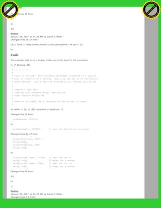 if (1 < 0)
Changed line 50 from:
=]
to:
@]
Restore
January 28, 2007, at 04:26 AM by David A. Mellis -
Changed lines 15-19 from:
[@ // blink // <http://www.arduino.cc/en/Tutorial/Blink> int pin = 13;
to:
Code
The example code is very simple, credits are to be found in the comments.
[= /* Blinking LED
* ------------
*
* turns on and off a light emitting diode(LED) connected to a digital
* pin, in intervals of 2 seconds. Ideally we use pin 13 on the Arduino
* board because it has a resistor attached to it, needing only an LED
*
* Created 1 June 2005
* copyleft 2005 DojoDave <http://www.0j0.org>
* http://arduino.berlios.de
*
* based on an orginal by H. Barragan for the Wiring i/o board
*/
int ledPin = 13; // LED connected to digital pin 13
Changed line 39 from:
pinMode(pin, OUTPUT);
to:
pinMode(ledPin, OUTPUT); // sets the digital pin as output
Changed lines 44-47 from:
digitalWrite(pin, HIGH);
delay(1000);
digitalWrite(pin, LOW);
delay(1000);
to:
digitalWrite(ledPin, HIGH); // sets the LED on
delay(1000); // waits for a second
digitalWrite(ledPin, LOW); // sets the LED off
delay(1000); // waits for a second
Changed line 49 from:
@]
to:
=]
Restore
January 28, 2007, at 04:25 AM by David A. Mellis -
Changed lines 5-6 from:
Ashifur Rahaman
C
lick
to
B
U
Y
N
O
W
!
PD F-XChange Edit
or
www
.
tracker-software.com
C
lick
to
B
U
Y
N
O
W
!
PD
F-XChange Edit
or
www
.
tracker-software
.com
 