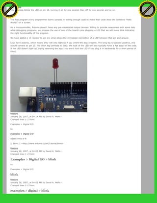 This example blinks the LED on pin 13, turning it on for one second, then off for one second, and so on.
to:
The first program every programmer learns consists in writing enough code to make their code show the sentence "Hello
World!" on a screen.
As a microcontroller, Arduino doesn't have any pre-established output devices. Willing to provide newcomers with some help
while debugging programs, we propose the use of one of the board's pins plugging a LED that we will make blink indicating
the right functionallity of the program.
We have added a 1K resistor to pin 13, what allows the immediate connection of a LED between that pin and ground.
LEDs have polarity, which means they will only light up if you orient the legs properly. The long leg is typically positive, and
should connect to pin 13. The short leg connects to GND; the bulb of the LED will also typically have a flat edge on this side.
If the LED doesn't light up, trying reversing the legs (you won't hurt the LED if you plug it in backwards for a short period of
time).
Restore
January 28, 2007, at 04:14 AM by David A. Mellis -
Changed lines 1-2 from:
Examples > Digital I/O
to:
Examples > Digital I/O
Added lines 8-9:
// blink // <http://www.arduino.cc/en/Tutorial/Blink>
Restore
January 28, 2007, at 04:03 AM by David A. Mellis -
Changed lines 1-2 from:
Examples > Digital I/O > blink
to:
Examples > Digital I/O
blink
Restore
January 28, 2007, at 04:03 AM by David A. Mellis -
Changed lines 1-2 from:
examples > digital > blink
Ashifur Rahaman
C
lick
to
B
U
Y
N
O
W
!
PD F-XChange Edit
or
www
.
tracker-software.com
C
lick
to
B
U
Y
N
O
W
!
PD
F-XChange Edit
or
www
.
tracker-software
.com
 