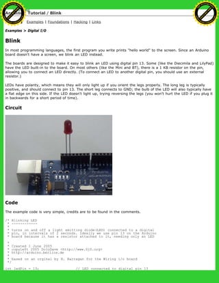 Arduino : Tutorial / Blink
Learning Examples | Foundations | Hacking | Links
Examples > Digital I/O
Blink
In most programming languages, the first program you write prints "hello world" to the screen. Since an Arduino
board doesn't have a screen, we blink an LED instead.
The boards are designed to make it easy to blink an LED using digital pin 13. Some (like the Diecimila and LilyPad)
have the LED built-in to the board. On most others (like the Mini and BT), there is a 1 KB resistor on the pin,
allowing you to connect an LED directly. (To connect an LED to another digital pin, you should use an external
resistor.)
LEDs have polarity, which means they will only light up if you orient the legs properly. The long leg is typically
positive, and should connect to pin 13. The short leg connects to GND; the bulb of the LED will also typically have
a flat edge on this side. If the LED doesn't light up, trying reversing the legs (you won't hurt the LED if you plug it
in backwards for a short period of time).
Circuit
Code
The example code is very simple, credits are to be found in the comments.
/* Blinking LED
* ------------
*
* turns on and off a light emitting diode(LED) connected to a digital
* pin, in intervals of 2 seconds. Ideally we use pin 13 on the Arduino
* board because it has a resistor attached to it, needing only an LED
*
* Created 1 June 2005
* copyleft 2005 DojoDave <http://www.0j0.org>
* http://arduino.berlios.de
*
* based on an orginal by H. Barragan for the Wiring i/o board
*/
int ledPin = 13; // LED connected to digital pin 13
Ashifur Rahaman
C
lick
to
B
U
Y
N
O
W
!
PD F-XChange Edit
or
www
.
tracker-software.com
C
lick
to
B
U
Y
N
O
W
!
PD
F-XChange Edit
or
www
.
tracker-software
.com
 