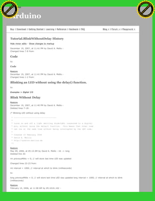 Arduino
Buy | Download | Getting Started | Learning | Reference | Hardware | FAQ Blog » | Forum » | Playground »
Tutorial.BlinkWithoutDelay History
Hide minor edits - Show changes to markup
December 19, 2007, at 11:41 PM by David A. Mellis -
Changed lines 7-8 from:
Code
to:
Code
Restore
December 19, 2007, at 11:41 PM by David A. Mellis -
Changed lines 1-2 from:
Blinking an LED without using the delay() function.
to:
Examples > Digital I/O
Blink Without Delay
Restore
December 19, 2007, at 11:40 PM by David A. Mellis -
Deleted lines 7-18:
/* Blinking LED without using delay
* --------------------------------
*
* turns on and off a light emitting diode(LED) connected to a digital
* pin, without using the delay() function. this means that other code
* can run at the same time without being interrupted by the LED code.
*
* Created 14 February 2006
* David A. Mellis
* http://arduino.berlios.de
*/
Restore
May 09, 2006, at 05:14 AM by David A. Mellis - int -> long
Deleted line 20:
int previousMillis = 0; // will store last time LED was updated
Changed lines 22-23 from:
int interval = 1000; // interval at which to blink (milliseconds)
to:
long previousMillis = 0; // will store last time LED was updated long interval = 1000; // interval at which to blink
(milliseconds)
Restore
February 14, 2006, at 11:08 AM by 85.18.81.162 -
Ashifur Rahaman
C
lick
to
B
U
Y
N
O
W
!
PD F-XChange Edit
or
www
.
tracker-software.com
C
lick
to
B
U
Y
N
O
W
!
PD
F-XChange Edit
or
www
.
tracker-software
.com
search
 