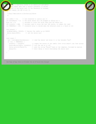 * We have to basically listen to an analog pin and detect
* if the signal goes over a certain threshold. It writes
* "knock" to the serial port if the Threshold is crossed,
* and toggles the LED on pin 13.
*
* http://www.arduino.cc/en/Tutorial/Knock
*/
int ledPin = 13; // led connected to control pin 13
int knockSensor = 0; // the knock sensor will be plugged at analog pin 0
byte val = 0; // variable to store the value read from the sensor pin
int statePin = LOW; // variable used to store the last LED status, to toggle the light
int THRESHOLD = 100; // threshold value to decide when the detected sound is a knock or not
void setup() {
pinMode(ledPin, OUTPUT); // declare the ledPin as as OUTPUT
Serial.begin(9600); // use the serial port
}
void loop() {
val = analogRead(knockSensor); // read the sensor and store it in the variable "val"
if (val >= THRESHOLD) {
statePin = !statePin; // toggle the status of the ledPin (this trick doesn't use time cycles)
digitalWrite(ledPin, statePin); // turn the led on or off
Serial.println("Knock!"); // send the string "Knock!" back to the computer, followed by newline
delay(10); // short delay to avoid overloading the serial port
}
}
Edit Page | Page History | Printable View | All Recent Site Changes
Ashifur Rahaman
C
lick
to
B
U
Y
N
O
W
!
PD F-XChange Edit
or
www
.
tracker-software.com
C
lick
to
B
U
Y
N
O
W
!
PD
F-XChange Edit
or
www
.
tracker-software
.com
 