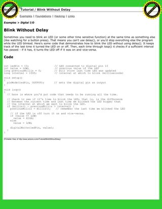 Arduino : Tutorial / Blink Without Delay
Learning Examples | Foundations | Hacking | Links
Examples > Digital I/O
Blink Without Delay
Sometimes you need to blink an LED (or some other time sensitive function) at the same time as something else
(like watching for a button press). That means you can't use delay(), or you'd stop everything else the program
while the LED blinked. Here's some code that demonstrates how to blink the LED without using delay(). It keeps
track of the last time it turned the LED on or off. Then, each time through loop() it checks if a sufficient interval
has passed - if it has, it turns the LED off if it was on and vice-versa.
Code
int ledPin = 13; // LED connected to digital pin 13
int value = LOW; // previous value of the LED
long previousMillis = 0; // will store last time LED was updated
long interval = 1000; // interval at which to blink (milliseconds)
void setup()
{
pinMode(ledPin, OUTPUT); // sets the digital pin as output
}
void loop()
{
// here is where you'd put code that needs to be running all the time.
// check to see if it's time to blink the LED; that is, is the difference
// between the current time and last time we blinked the LED bigger than
// the interval at which we want to blink the LED.
if (millis() - previousMillis > interval) {
previousMillis = millis(); // remember the last time we blinked the LED
// if the LED is off turn it on and vice-versa.
if (value == LOW)
value = HIGH;
else
value = LOW;
digitalWrite(ledPin, value);
}
}
(Printable View of http://www.arduino.cc/en/Tutorial/BlinkWithoutDelay)
Ashifur Rahaman
C
lick
to
B
U
Y
N
O
W
!
PD F-XChange Edit
or
www
.
tracker-software.com
C
lick
to
B
U
Y
N
O
W
!
PD
F-XChange Edit
or
www
.
tracker-software
.com
 
