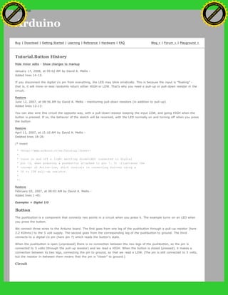 Arduino
Buy | Download | Getting Started | Learning | Reference | Hardware | FAQ Blog » | Forum » | Playground »
Tutorial.Button History
Hide minor edits - Show changes to markup
January 17, 2008, at 09:02 AM by David A. Mellis -
Added lines 14-15:
If you disconnect the digital i/o pin from everything, the LED may blink erratically. This is because the input is "floating" -
that is, it will more-or-less randomly return either HIGH or LOW. That's why you need a pull-up or pull-down resister in the
circuit.
Restore
June 12, 2007, at 08:56 AM by David A. Mellis - mentioning pull-down resistors (in addition to pull-up)
Added lines 12-13:
You can also wire this circuit the opposite way, with a pull-down resistor keeping the input LOW, and going HIGH when the
button is pressed. If so, the behavior of the sketch will be reversed, with the LED normally on and turning off when you press
the button.
Restore
April 11, 2007, at 11:10 AM by David A. Mellis -
Deleted lines 18-26:
/* invert
* <http://www.arduino.cc/en/Tutorial/Invert>
*
* turns on and off a light emitting diode(LED) connected to digital
* pin 13, when pressing a pushbutton attached to pin 7. It illustrates the
* concept of Active-Low, which consists in connecting buttons using a
* 1K to 10K pull-up resistor.
*
*/
Restore
February 03, 2007, at 08:03 AM by David A. Mellis -
Added lines 1-45:
Examples > Digital I/O
Button
The pushbutton is a component that connects two points in a circuit when you press it. The example turns on an LED when
you press the button.
We connect three wires to the Arduino board. The first goes from one leg of the pushbutton through a pull-up resistor (here
2.2 KOhms) to the 5 volt supply. The second goes from the corresponding leg of the pushbutton to ground. The third
connects to a digital i/o pin (here pin 7) which reads the button's state.
When the pushbutton is open (unpressed) there is no connection between the two legs of the pushbutton, so the pin is
connected to 5 volts (through the pull-up resistor) and we read a HIGH. When the button is closed (pressed), it makes a
connection between its two legs, connecting the pin to ground, so that we read a LOW. (The pin is still connected to 5 volts,
but the resistor in-between them means that the pin is "closer" to ground.)
Circuit
Ashifur Rahaman
C
lick
to
B
U
Y
N
O
W
!
PD F-XChange Edit
or
www
.
tracker-software.com
C
lick
to
B
U
Y
N
O
W
!
PD
F-XChange Edit
or
www
.
tracker-software
.com
search
 