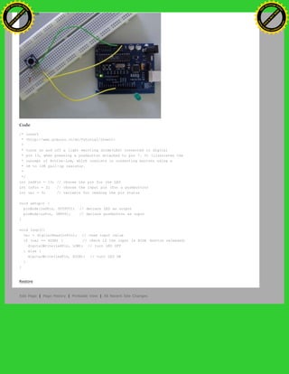 Code
/* invert
* <http://www.arduino.cc/en/Tutorial/Invert>
*
* turns on and off a light emitting diode(LED) connected to digital
* pin 13, when pressing a pushbutton attached to pin 7. It illustrates the
* concept of Active-Low, which consists in connecting buttons using a
* 1K to 10K pull-up resistor.
*
*/
int ledPin = 13; // choose the pin for the LED
int inPin = 2; // choose the input pin (for a pushbutton)
int val = 0; // variable for reading the pin status
void setup() {
pinMode(ledPin, OUTPUT); // declare LED as output
pinMode(inPin, INPUT); // declare pushbutton as input
}
void loop(){
val = digitalRead(inPin); // read input value
if (val == HIGH) { // check if the input is HIGH (button released)
digitalWrite(ledPin, LOW); // turn LED OFF
} else {
digitalWrite(ledPin, HIGH); // turn LED ON
}
}
Restore
Edit Page | Page History | Printable View | All Recent Site Changes
Ashifur Rahaman
C
lick
to
B
U
Y
N
O
W
!
PD F-XChange Edit
or
www
.
tracker-software.com
C
lick
to
B
U
Y
N
O
W
!
PD
F-XChange Edit
or
www
.
tracker-software
.com
 
