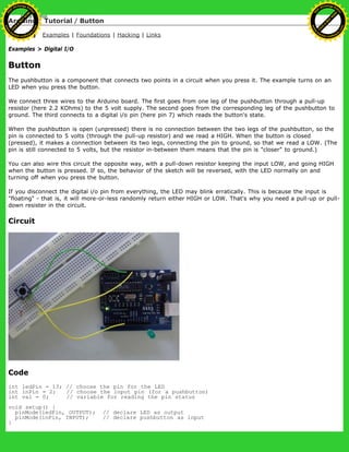 Arduino : Tutorial / Button
Learning Examples | Foundations | Hacking | Links
Examples > Digital I/O
Button
The pushbutton is a component that connects two points in a circuit when you press it. The example turns on an
LED when you press the button.
We connect three wires to the Arduino board. The first goes from one leg of the pushbutton through a pull-up
resistor (here 2.2 KOhms) to the 5 volt supply. The second goes from the corresponding leg of the pushbutton to
ground. The third connects to a digital i/o pin (here pin 7) which reads the button's state.
When the pushbutton is open (unpressed) there is no connection between the two legs of the pushbutton, so the
pin is connected to 5 volts (through the pull-up resistor) and we read a HIGH. When the button is closed
(pressed), it makes a connection between its two legs, connecting the pin to ground, so that we read a LOW. (The
pin is still connected to 5 volts, but the resistor in-between them means that the pin is "closer" to ground.)
You can also wire this circuit the opposite way, with a pull-down resistor keeping the input LOW, and going HIGH
when the button is pressed. If so, the behavior of the sketch will be reversed, with the LED normally on and
turning off when you press the button.
If you disconnect the digital i/o pin from everything, the LED may blink erratically. This is because the input is
"floating" - that is, it will more-or-less randomly return either HIGH or LOW. That's why you need a pull-up or pull-
down resister in the circuit.
Circuit
Code
int ledPin = 13; // choose the pin for the LED
int inPin = 2; // choose the input pin (for a pushbutton)
int val = 0; // variable for reading the pin status
void setup() {
pinMode(ledPin, OUTPUT); // declare LED as output
pinMode(inPin, INPUT); // declare pushbutton as input
}
Ashifur Rahaman
C
lick
to
B
U
Y
N
O
W
!
PD F-XChange Edit
or
www
.
tracker-software.com
C
lick
to
B
U
Y
N
O
W
!
PD
F-XChange Edit
or
www
.
tracker-software
.com
 