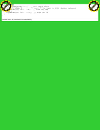 void loop(){
val = digitalRead(inPin); // read input value
if (val == HIGH) { // check if the input is HIGH (button released)
digitalWrite(ledPin, LOW); // turn LED OFF
} else {
digitalWrite(ledPin, HIGH); // turn LED ON
}
}
(Printable View of http://www.arduino.cc/en/Tutorial/Button)
Ashifur Rahaman
C
lick
to
B
U
Y
N
O
W
!
PD F-XChange Edit
or
www
.
tracker-software.com
C
lick
to
B
U
Y
N
O
W
!
PD
F-XChange Edit
or
www
.
tracker-software
.com
 
