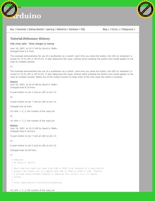 Arduino
Buy | Download | Getting Started | Learning | Reference | Hardware | FAQ Blog » | Forum » | Playground »
Tutorial.Debounce History
Hide minor edits - Show changes to markup
June 16, 2007, at 10:17 AM by David A. Mellis -
Changed lines 5-6 from:
This example demonstrates the use of a pushbutton as a switch: each time you press the button, the LED (or whatever) is
turned on (if it's off) or off (if on). It also debounces the input, without which pressing the button once would appear to the
code as multiple presses.
to:
This example demonstrates the use of a pushbutton as a switch: each time you press the button, the LED (or whatever) is
turned on (if it's off) or off (if on). It also debounces the input, without which pressing the button once would appear to the
code as multiple presses. Makes use of the millis() function to keep track of the time when the button is pressed.
Restore
June 16, 2007, at 10:14 AM by David A. Mellis -
Changed lines 9-10 from:
A push-button on pin 2 and an LED on pin 13.
to:
A push-button on pin 7 and an LED on pin 13.
Changed line 16 from:
int inPin = 2; // the number of the input pin
to:
int inPin = 7; // the number of the input pin
Restore
June 16, 2007, at 10:13 AM by David A. Mellis -
Changed lines 9-10 from:
A push-button on pin 7 and an LED on pin 13.
to:
A push-button on pin 2 and an LED on pin 13.
Changed lines 16-28 from:
/*
* Debounce
* by David A. Mellis
*
* Each time the input pin goes from LOW to HIGH (e.g. because of a push-button
* press), the output pin is toggled from LOW to HIGH or HIGH to LOW. There's
* a minimum delay between toggles to debounce the circuit (i.e. to ignore
* noise).
*
* http://www.arduino.cc/en/Tutorial/Debounce
*/
int inPin = 7; // the number of the input pin
Ashifur Rahaman
C
lick
to
B
U
Y
N
O
W
!
PD F-XChange Edit
or
www
.
tracker-software.com
C
lick
to
B
U
Y
N
O
W
!
PD
F-XChange Edit
or
www
.
tracker-software
.com
search
 