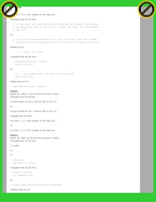 to:
int inPin = 2; // the number of the input pin
Changed lines 37-40 from:
// if the input just went from LOW and HIGH and we've waited long enough
// to ignore any noise on the circuit, toggle the output pin and remember
// the time
to:
// if we just pressed the button (i.e. the input went from LOW to HIGH),
// and we've waited long enough since the last press to ignore any noise...
Added line 41:
// ... invert the output
Changed lines 46-48 from:
digitalWrite(outPin, state);
time = millis();
to:
// ... and remember when the last button press was
time = millis();
Added lines 51-52:
digitalWrite(outPin, state);
Restore
March 25, 2007, at 02:47 AM by David A. Mellis -
Changed lines 9-10 from:
A push-button on pin 2 and an LED on pin 13.
to:
A push-button on pin 7 and an LED on pin 13.
Changed line 28 from:
int inPin = 2; // the number of the input pin
to:
int inPin = 7; // the number of the input pin
Restore
March 25, 2007, at 02:46 AM by David A. Mellis -
Changed lines 16-18 from:
/* switch
to:
/*
* Debounce
* by David A. Mellis
Changed lines 25-26 from:
* David A. Mellis
* 21 November 2006
to:
* http://www.arduino.cc/en/Tutorial/Debounce
Deleted lines 41-43:
Ashifur Rahaman
C
lick
to
B
U
Y
N
O
W
!
PD F-XChange Edit
or
www
.
tracker-software.com
C
lick
to
B
U
Y
N
O
W
!
PD
F-XChange Edit
or
www
.
tracker-software
.com
 
