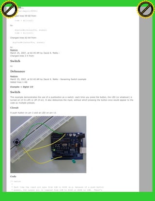 if (DEBUG)
Serial.begin(19200);
Changed lines 59-60 from:
time = millis();
to:
digitalWrite(outPin, state);
time = millis();
Changed lines 62-64 from:
digitalWrite(outPin, state);
to:
Restore
March 25, 2007, at 02:45 AM by David A. Mellis -
Changed lines 3-4 from:
Switch
to:
Debounce
Restore
March 25, 2007, at 02:45 AM by David A. Mellis - Renaming Switch example
Added lines 1-68:
Examples > Digital I/O
Switch
This example demonstrates the use of a pushbutton as a switch: each time you press the button, the LED (or whatever) is
turned on (if it's off) or off (if on). It also debounces the input, without which pressing the button once would appear to the
code as multiple presses.
Circuit
A push-button on pin 2 and an LED on pin 13.
Code
/* switch
*
* Each time the input pin goes from LOW to HIGH (e.g. because of a push-button
* press), the output pin is toggled from LOW to HIGH or HIGH to LOW. There's
Ashifur Rahaman
C
lick
to
B
U
Y
N
O
W
!
PD F-XChange Edit
or
www
.
tracker-software.com
C
lick
to
B
U
Y
N
O
W
!
PD
F-XChange Edit
or
www
.
tracker-software
.com
 